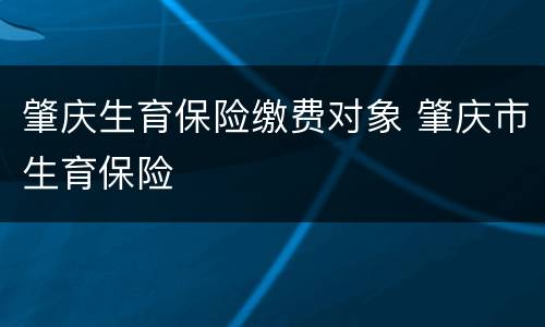 肇庆生育保险缴费对象 肇庆市生育保险