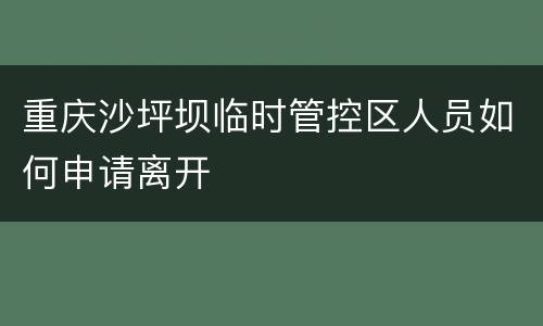 重庆沙坪坝临时管控区人员如何申请离开