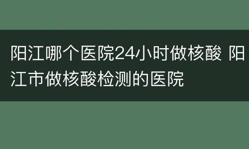 阳江哪个医院24小时做核酸 阳江市做核酸检测的医院