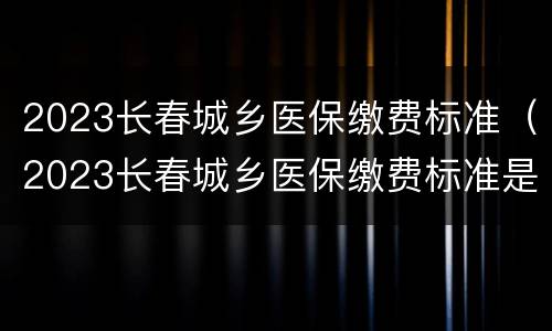 2023长春城乡医保缴费标准（2023长春城乡医保缴费标准是多少）