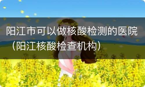 阳江市可以做核酸检测的医院（阳江核酸检查机构）
