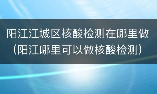 阳江江城区核酸检测在哪里做（阳江哪里可以做核酸检测）