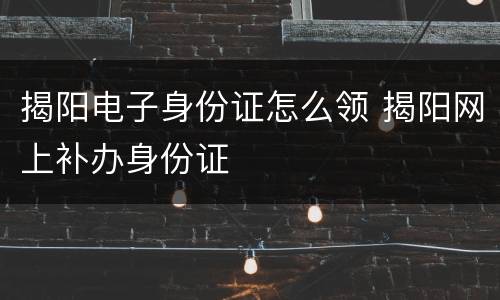揭阳电子身份证怎么领 揭阳网上补办身份证