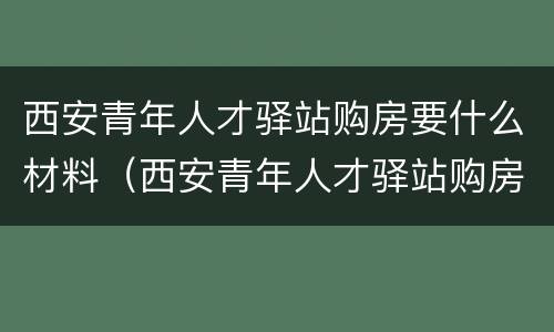 西安青年人才驿站购房要什么材料（西安青年人才驿站购房要什么材料呢）