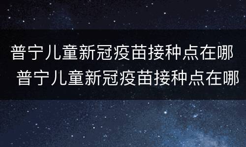 普宁儿童新冠疫苗接种点在哪 普宁儿童新冠疫苗接种点在哪儿