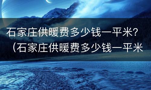 石家庄供暖费多少钱一平米？（石家庄供暖费多少钱一平米）