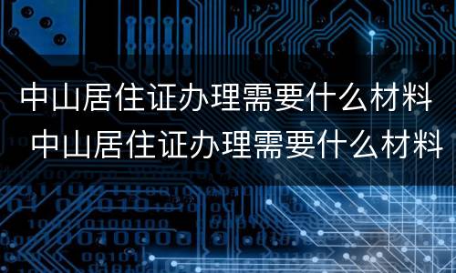 中山居住证办理需要什么材料 中山居住证办理需要什么材料和手续