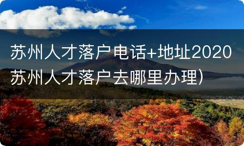苏州人才落户电话+地址2020（苏州人才落户去哪里办理）