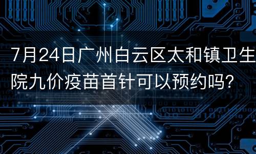 7月24日广州白云区太和镇卫生院九价疫苗首针可以预约吗？