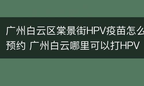 广州白云区棠景街HPV疫苗怎么预约 广州白云哪里可以打HPV疫苗