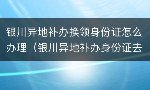 银川异地补办换领身份证怎么办理（银川异地补办身份证去哪里）