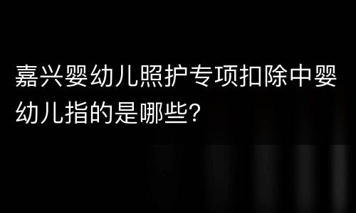 嘉兴婴幼儿照护专项扣除中婴幼儿指的是哪些？