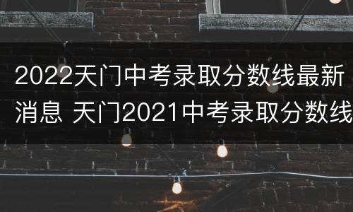 2022天门中考录取分数线最新消息 天门2021中考录取分数线一览表