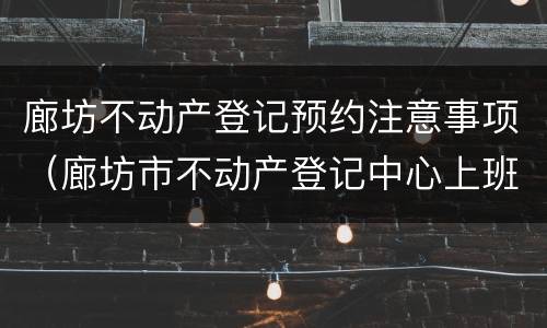 廊坊不动产登记预约注意事项（廊坊市不动产登记中心上班时间）