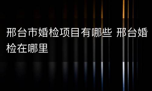 邢台市婚检项目有哪些 邢台婚检在哪里
