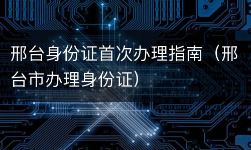 邢台身份证首次办理指南（邢台市办理身份证）