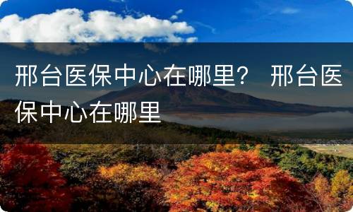邢台医保中心在哪里？ 邢台医保中心在哪里