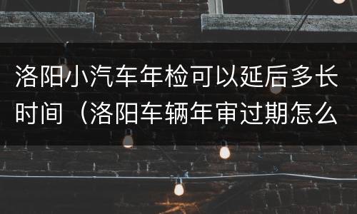 洛阳小汽车年检可以延后多长时间（洛阳车辆年审过期怎么审）