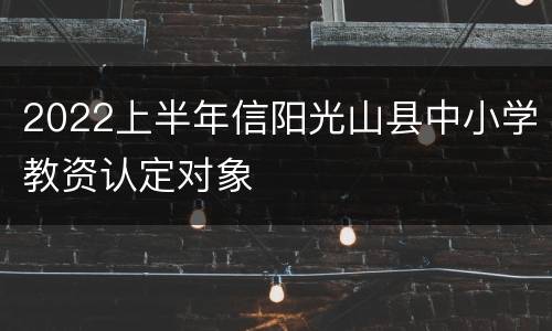 2022上半年信阳光山县中小学教资认定对象