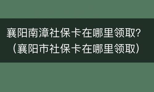 襄阳南漳社保卡在哪里领取？（襄阳市社保卡在哪里领取）