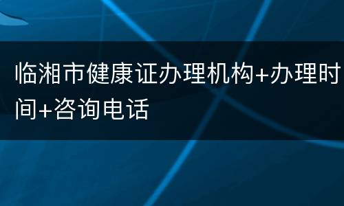 临湘市健康证办理机构+办理时间+咨询电话