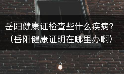岳阳健康证检查些什么疾病？（岳阳健康证明在哪里办啊）