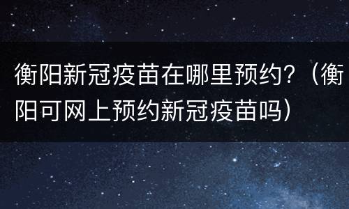衡阳新冠疫苗在哪里预约?（衡阳可网上预约新冠疫苗吗）