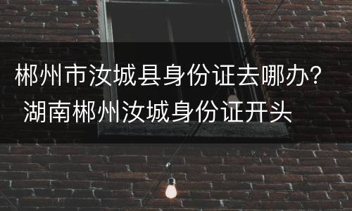 郴州市汝城县身份证去哪办？ 湖南郴州汝城身份证开头