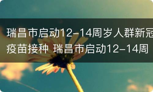 瑞昌市启动12-14周岁人群新冠疫苗接种 瑞昌市启动12-14周岁人群新冠疫苗接种工作