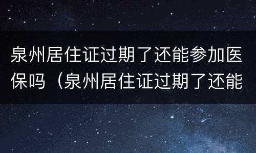 泉州居住证过期了还能参加医保吗（泉州居住证过期了还能参加医保吗）