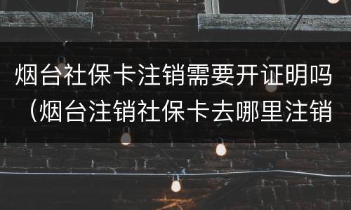 烟台社保卡注销需要开证明吗（烟台注销社保卡去哪里注销）