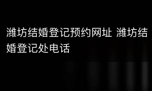 潍坊结婚登记预约网址 潍坊结婚登记处电话