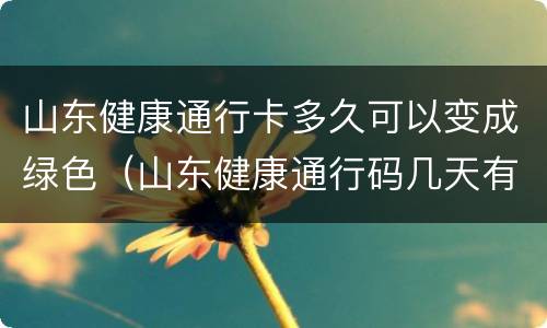 山东健康通行卡多久可以变成绿色（山东健康通行码几天有效）