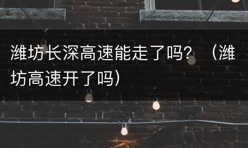 潍坊长深高速能走了吗？（潍坊高速开了吗）