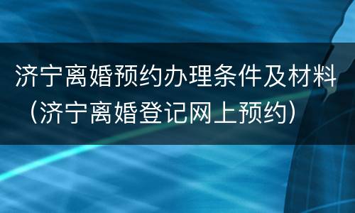 济宁离婚预约办理条件及材料（济宁离婚登记网上预约）