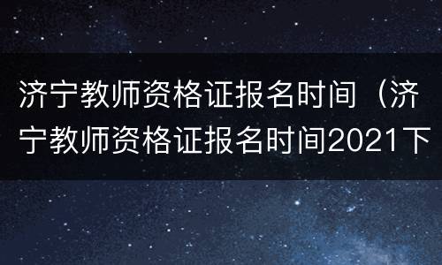 济宁教师资格证报名时间（济宁教师资格证报名时间2021下半年）