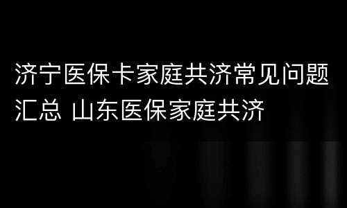 济宁医保卡家庭共济常见问题汇总 山东医保家庭共济