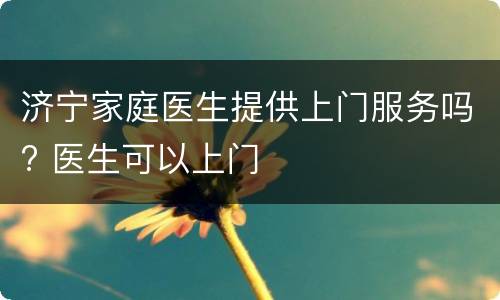 济宁家庭医生提供上门服务吗? 医生可以上门