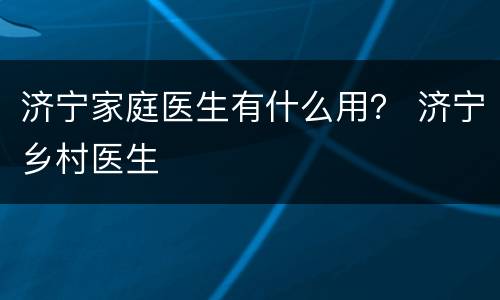 济宁家庭医生有什么用？ 济宁乡村医生