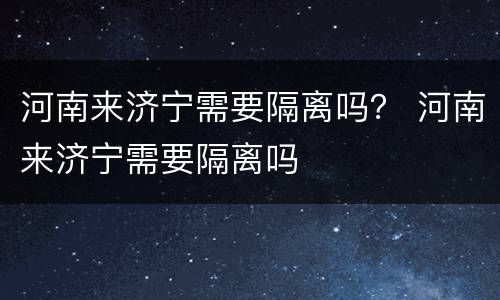 河南来济宁需要隔离吗？ 河南来济宁需要隔离吗