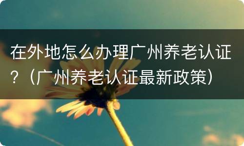 在外地怎么办理广州养老认证?（广州养老认证最新政策）