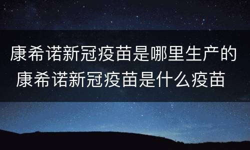 康希诺新冠疫苗是哪里生产的 康希诺新冠疫苗是什么疫苗