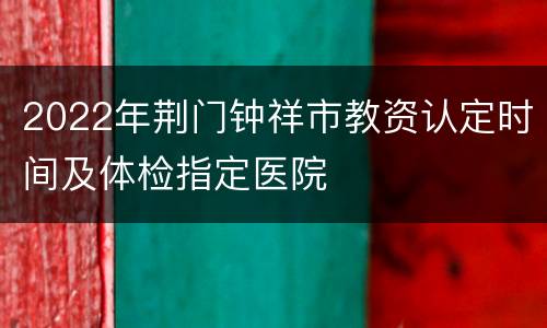 2022年荆门钟祥市教资认定时间及体检指定医院