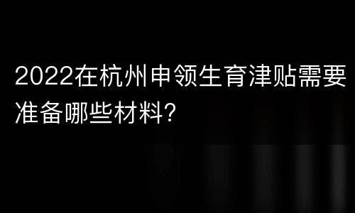 2022在杭州申领生育津贴需要准备哪些材料?
