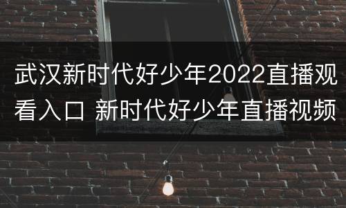 武汉新时代好少年2022直播观看入口 新时代好少年直播视频2020CCTV