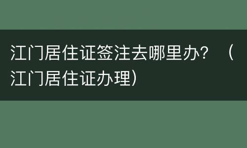 江门居住证签注去哪里办？（江门居住证办理）