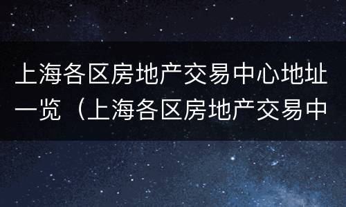上海各区房地产交易中心地址一览（上海各区房地产交易中心地址一览表查询）