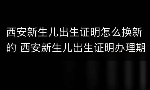 西安新生儿出生证明怎么换新的 西安新生儿出生证明办理期限