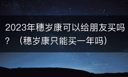 2023年穗岁康可以给朋友买吗？（穗岁康只能买一年吗）