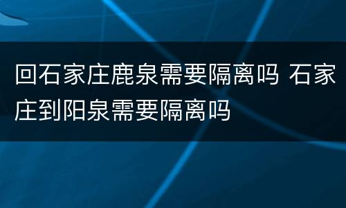 回石家庄鹿泉需要隔离吗 石家庄到阳泉需要隔离吗